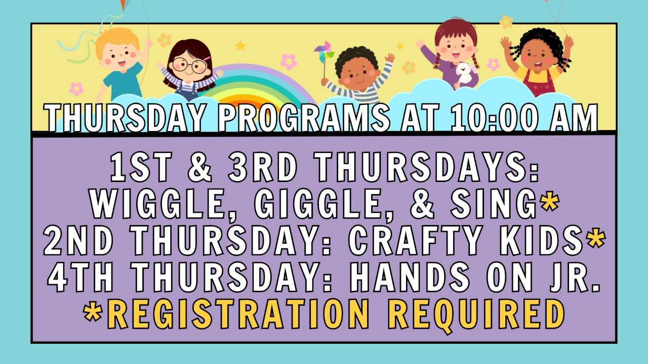 Thursday Programs at 10:00 AM; 1st & 3rd Thursdays: Wiggle, Giggle, & Sing*; 2nd Thursday: Crafty Kids*; 4th Thursday: Hands On Jr.;* Registration Required