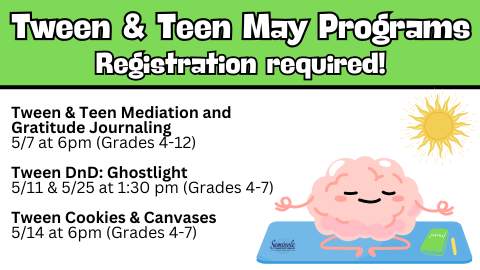 Tween and Teen May Programs; Registration required; Tween & Teen Meditation and Gratitude Journaling; 5/7 at 6pm (Grades 4-12); Tween DnD: Ghostlight; 5/11 & 5/25 at 1:30 pm (Grades 4-7); Tween Cookies 7 Canvases; 5/14 at 6pm (Grades 4-7)